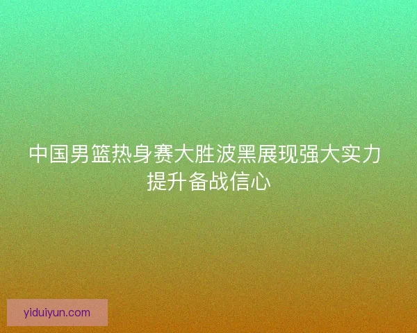 中国男篮热身赛大胜波黑展现强大实力 提升备战信心