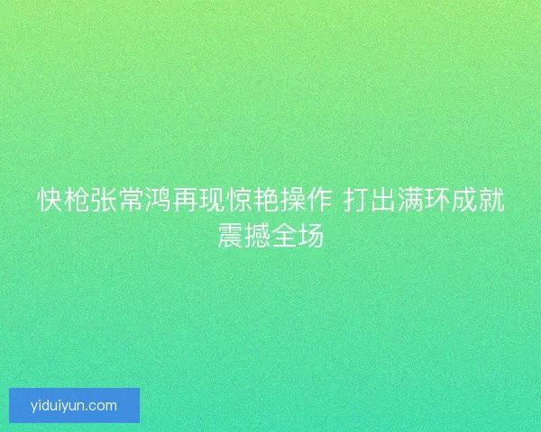 快枪张常鸿再现惊艳操作 打出满环成就震撼全场