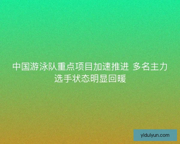 中国游泳队重点项目加速推进 多名主力选手状态明显回暖