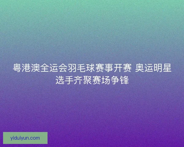 粤港澳全运会羽毛球赛事开赛 奥运明星选手齐聚赛场争锋 粤港澳全运会羽毛球赛事开赛 奥运明星选手齐聚赛场争锋