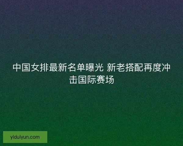 中国女排最新名单曝光 新老搭配再度冲击国际赛场