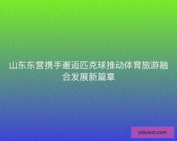 山东东营携手邂逅匹克球推动体育旅游融合发展新篇章 山东东营携手邂逅匹克球推动体育旅游融合发展新篇章
