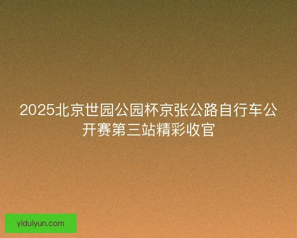 2025北京世园公园杯京张公路自行车公开赛第三站精彩收官