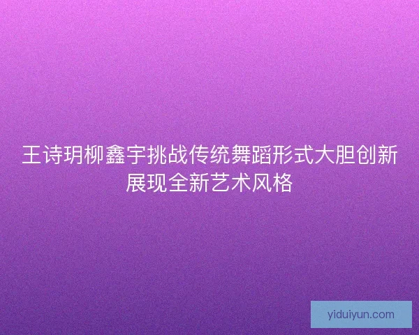 王诗玥柳鑫宇挑战传统舞蹈形式大胆创新展现全新艺术风格