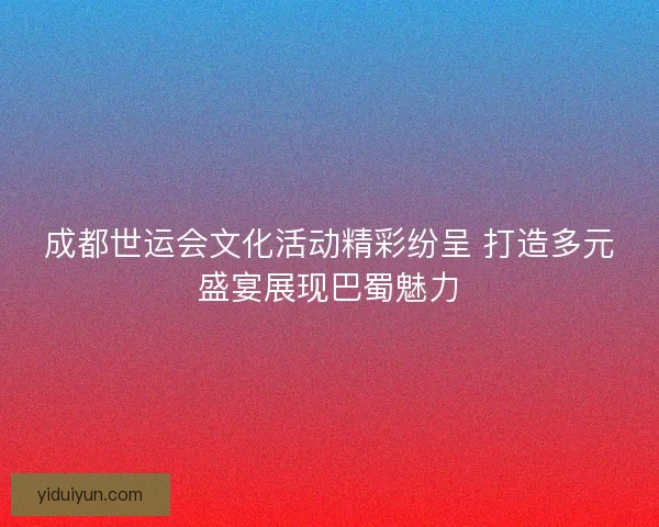 成都世运会文化活动精彩纷呈 打造多元盛宴展现巴蜀魅力