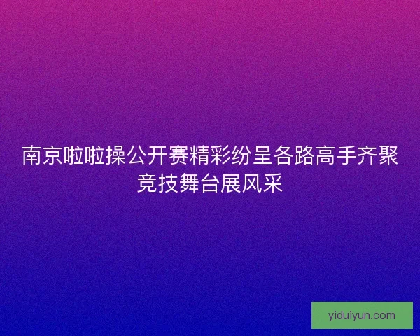 南京啦啦操公开赛精彩纷呈各路高手齐聚竞技舞台展风采