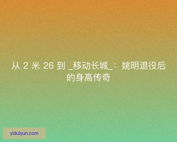 从 2 米 26 到 _移动长城_：姚明退役后的身高传奇