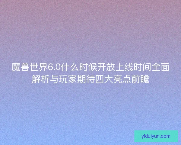 魔兽世界6.0什么时候开放上线时间全面解析与玩家期待四大亮点前瞻