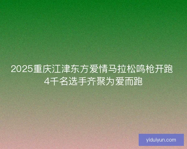 2025重庆江津东方爱情马拉松鸣枪开跑 4千名选手齐聚为爱而跑 2025重庆江津东方爱情马拉松鸣枪开跑 4千名选手齐聚为爱而跑