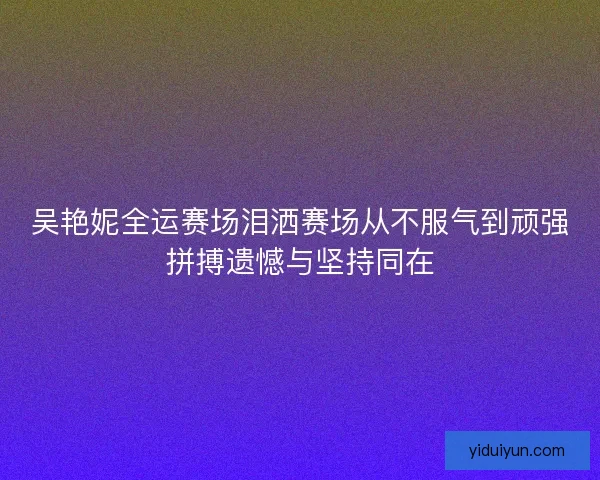 吴艳妮全运赛场泪洒赛场从不服气到顽强拼搏遗憾与坚持同在
