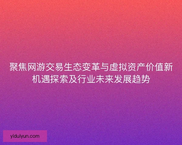 聚焦网游交易生态变革与虚拟资产价值新机遇探索及行业未来发展趋势 聚焦网游交易生态变革与虚拟资产价值新机遇探索及行业未来发展趋势