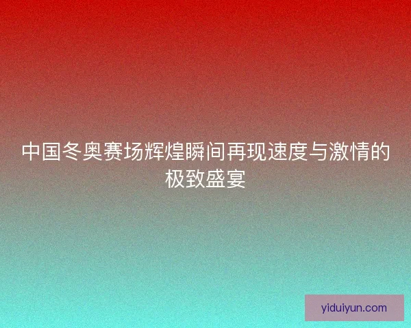 中国冬奥赛场辉煌瞬间再现速度与激情的极致盛宴 中国冬奥赛场辉煌瞬间再现速度与激情的极致盛宴
